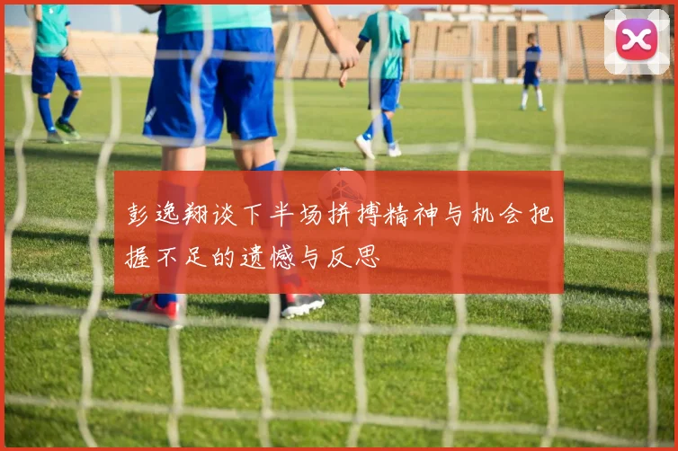 彭逸翔谈下半场拼搏精神与机会把握不足的遗憾与反思