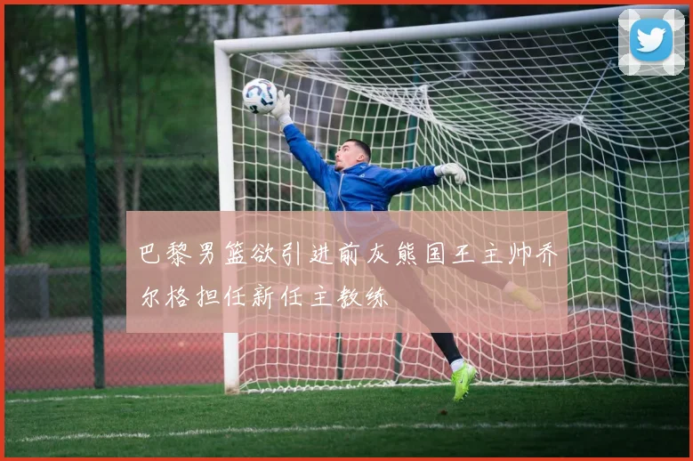 巴黎男篮欲引进前灰熊国王主帅乔尔格担任新任主教练