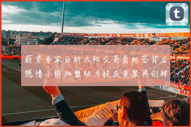薪资专家分析太阳交易首轮签背后隐情小桥加盟助力校友重聚再创辉煌