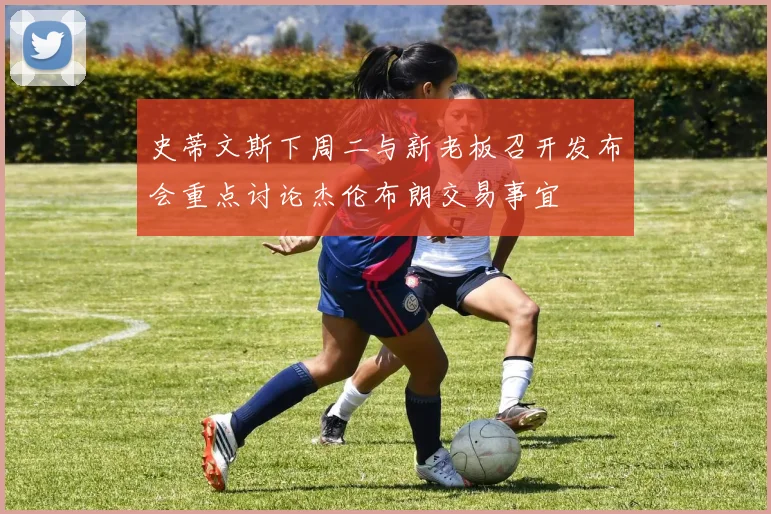 史蒂文斯下周二与新老板召开发布会重点讨论杰伦布朗交易事宜