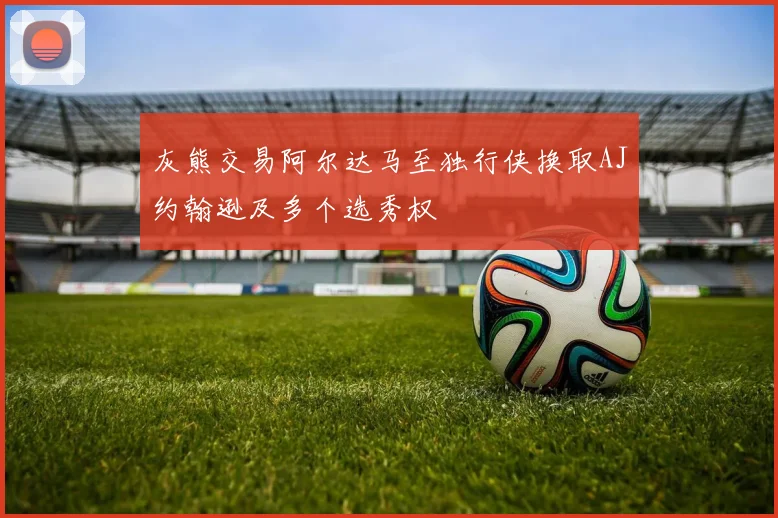 灰熊交易阿尔达马至独行侠换取AJ约翰逊及多个选秀权