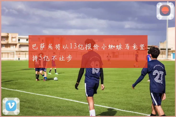 巴萨或将以13亿报价小蜘蛛马竞坚持5亿不让步
