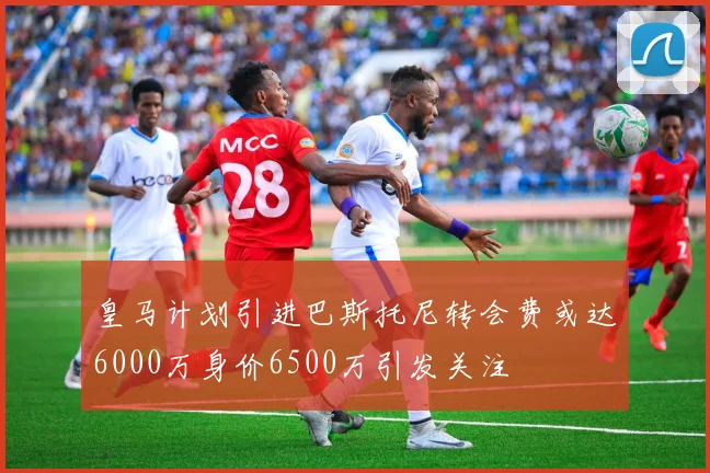 皇马计划引进巴斯托尼转会费或达6000万身价6500万引发关注