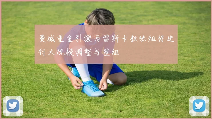 曼城重金引援马雷斯卡教练组将进行大规模调整与重组
