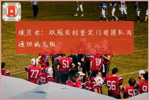 埃贝尔：双冠目标坚定门将团队沟通坦诚无阻
