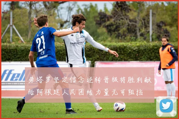 劳塔罗坚定信念逆转晋级将胜利献给阿根廷人民团结力量无可阻挡