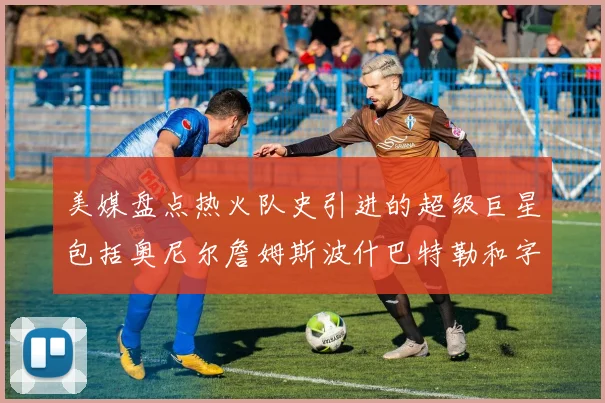 美媒盘点热火队史引进的超级巨星包括奥尼尔詹姆斯波什巴特勒和字母哥