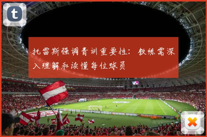 托雷斯强调青训重要性：教练需深入理解和读懂每位球员