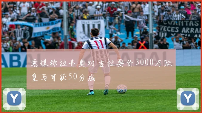 意媒称拉齐奥对吉拉要价3000万欧皇马可获50分成