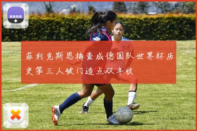 菲利克斯恩梅查成德国队世界杯历史第三人破门造点双丰收