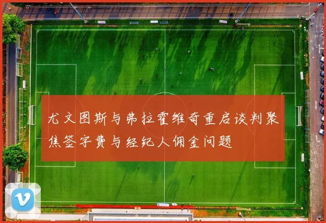 尤文图斯与弗拉霍维奇重启谈判聚焦签字费与经纪人佣金问题