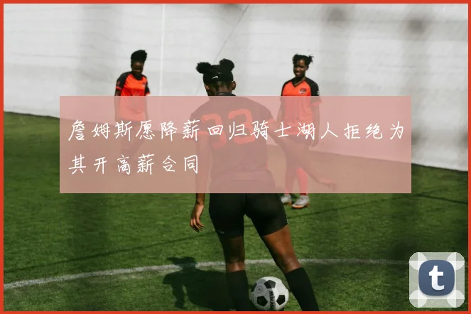 詹姆斯愿降薪回归骑士湖人拒绝为其开高薪合同