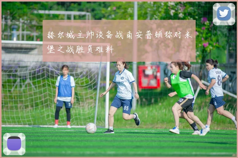 赫尔城主帅谈备战南安普顿称对米堡之战胜负难料