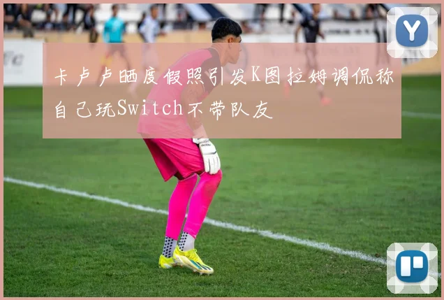 卡卢卢晒度假照引发K图拉姆调侃称自己玩Switch不带队友
