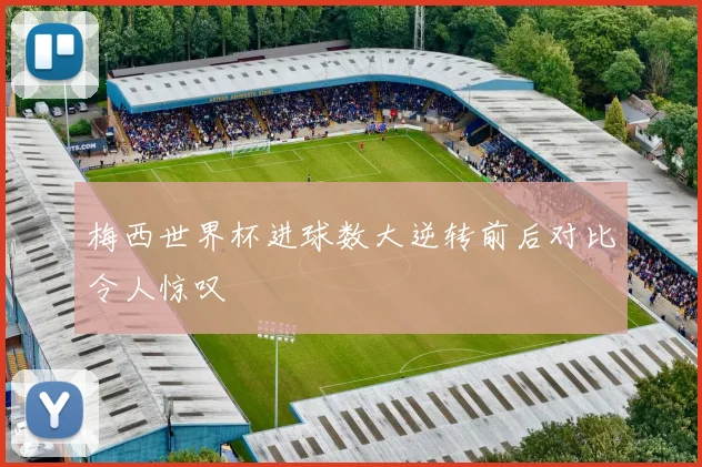 梅西世界杯进球数大逆转前后对比令人惊叹