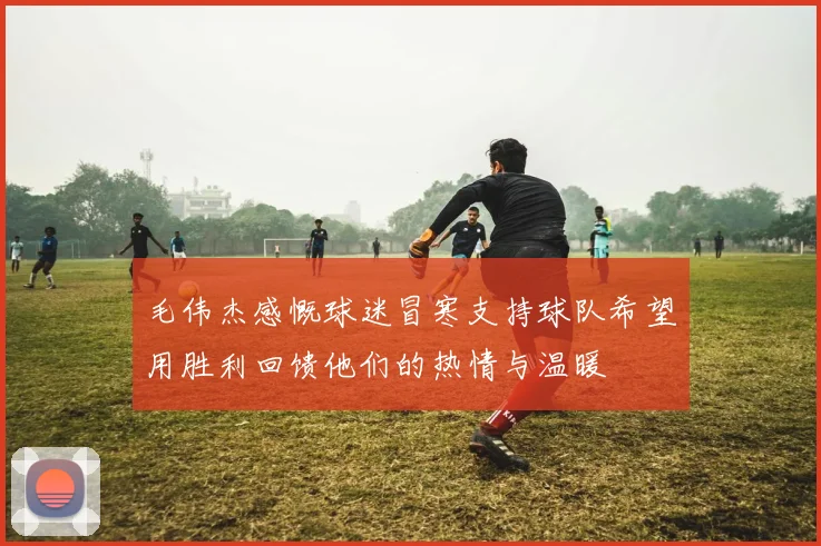 毛伟杰感慨球迷冒寒支持球队希望用胜利回馈他们的热情与温暖