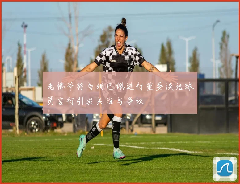 老佛爷将与姆巴佩进行重要谈话球员言行引发关注与争议