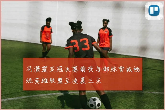 冯潇霆亚冠决赛前夜与郜林曾诚畅玩英雄联盟至凌晨三点