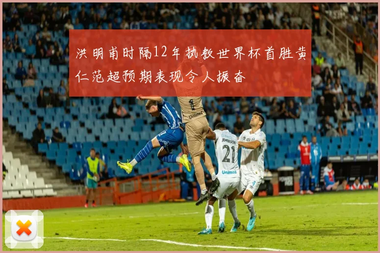 洪明甫时隔12年执教世界杯首胜黄仁范超预期表现令人振奋