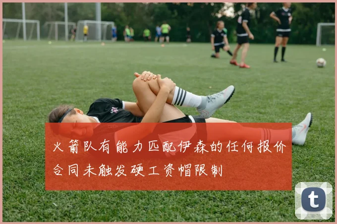 火箭队有能力匹配伊森的任何报价合同未触发硬工资帽限制