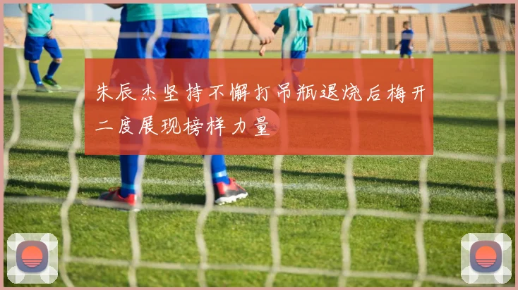 朱辰杰坚持不懈打吊瓶退烧后梅开二度展现榜样力量
