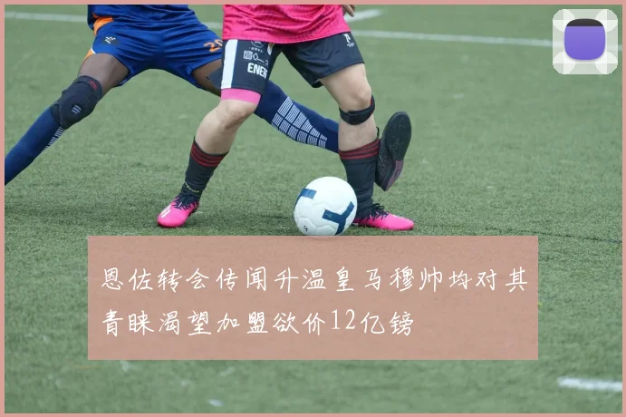 恩佐转会传闻升温皇马穆帅均对其青睐渴望加盟欲价12亿镑