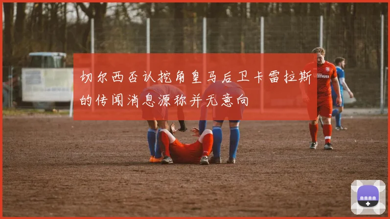 切尔西否认挖角皇马后卫卡雷拉斯的传闻消息源称并无意向