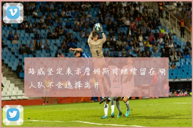 路威坚定表示詹姆斯将继续留在湖人队不会选择离开